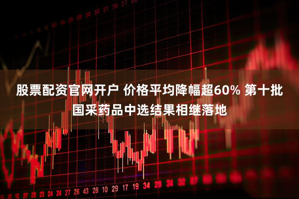 股票配资官网开户 价格平均降幅超60% 第十批国采药品中选结果相继落地
