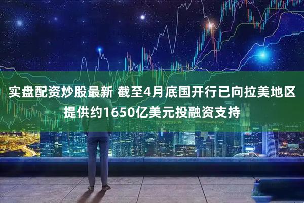 实盘配资炒股最新 截至4月底国开行已向拉美地区提供约1650亿美元投融资支持