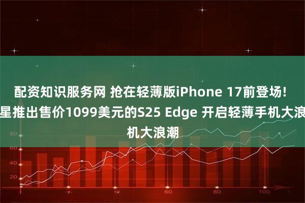 配资知识服务网 抢在轻薄版iPhone 17前登场! 三星推出售价1099美元的S25 Edge 开启轻薄手机大浪潮