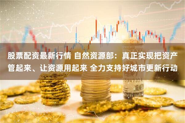 股票配资最新行情 自然资源部：真正实现把资产管起来、让资源用起来 全力支持好城市更新行动