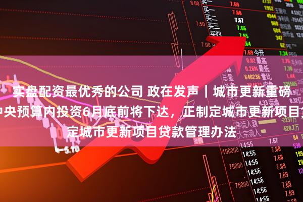实盘配资最优秀的公司 政在发声｜城市更新重磅部署！专项中央预算内投资6月底前将下达，正制定城市更新项目贷款管理办法
