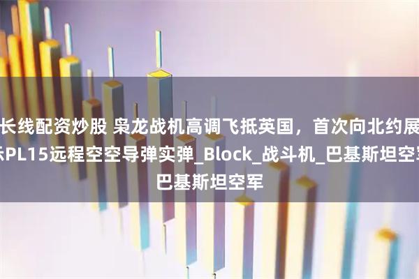长线配资炒股 枭龙战机高调飞抵英国，首次向北约展示PL15远程空空导弹实弹_Block_战斗机_巴基斯坦空军