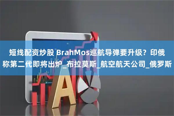 短线配资炒股 BrahMos巡航导弹要升级？印俄称第二代即将出炉_布拉莫斯_航空航天公司_俄罗斯