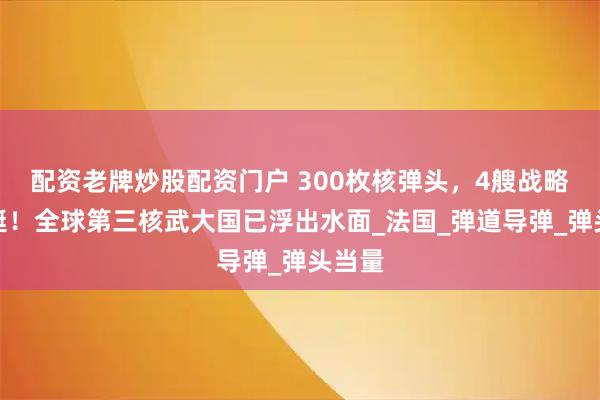 配资老牌炒股配资门户 300枚核弹头，4艘战略核潜艇！全球第三核武大国已浮出水面_法国_弹道导弹_弹头当量