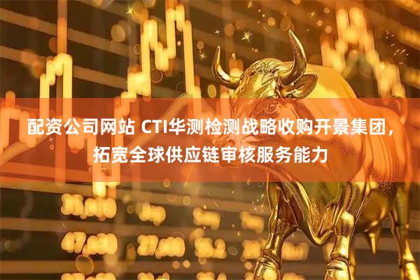 配资公司网站 CTI华测检测战略收购开景集团，拓宽全球供应链审核服务能力