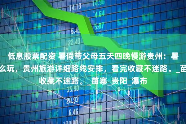 低息股票配资 暑假带父母五天四晚慢游贵州：暑假去贵州就这么玩，贵州旅游详细路线安排，看完收藏不迷路。_苗寨_贵阳_瀑布