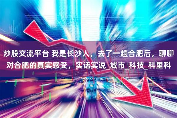 炒股交流平台 我是长沙人，去了一趟合肥后，聊聊对合肥的真实感受，实话实说_城市_科技_科里科