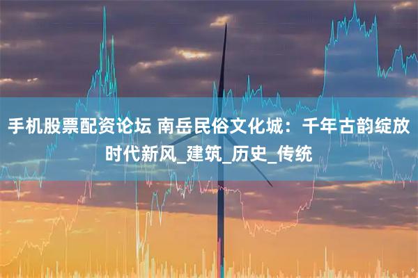手机股票配资论坛 南岳民俗文化城：千年古韵绽放时代新风_建筑_历史_传统