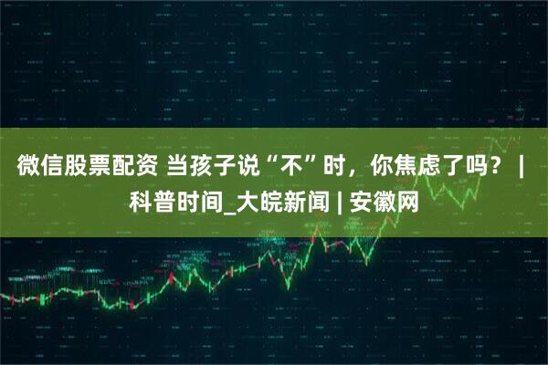 微信股票配资 当孩子说“不”时，你焦虑了吗？ | 科普时间_大皖新闻 | 安徽网