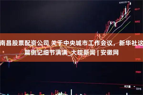 南昌股票配资公司 关于中央城市工作会议，新华社这篇侧记细节满满_大皖新闻 | 安徽网