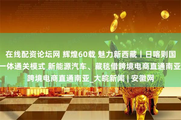 在线配资论坛网 辉煌60载 魅力新西藏丨日喀则国际陆地港打造三位一体通关模式 新能源汽车、藏毯借跨境电商直通南亚_大皖新闻 | 安徽网